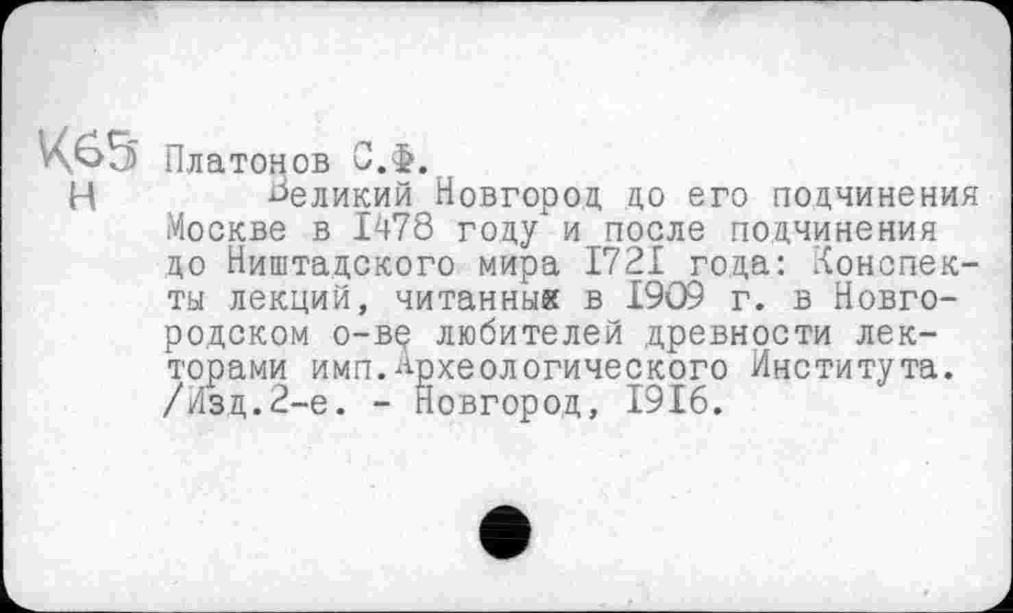﻿К65 Платонов С.Ф.
Ц	великий Новгород до его подчинения
Москве в 1478 году и после подчинения до Ништадского мира 1721 года: Конспекты лекций, читанный в L9Q9 г. в Новгородском о-вр любителей древности лекторами имп.Археологического Института. /Изд.2-е. - Новгород, 1916.